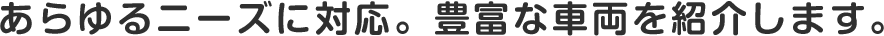 あらゆるニーズに対応。豊富な車両を紹介します。